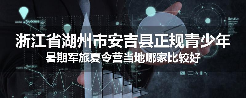 浙江省湖州市安吉县正规青少年暑期军旅夏令营当地哪家比较好