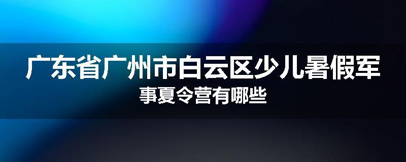 广东省广州市白云区少儿暑假军事夏令营有哪些