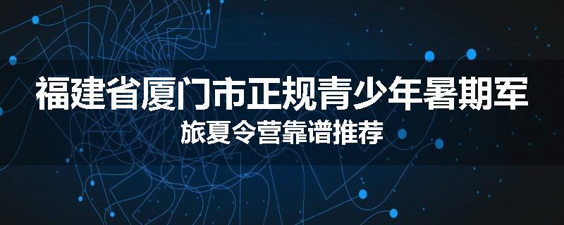 福建省厦门市正规青少年暑期军旅夏令营靠谱推荐