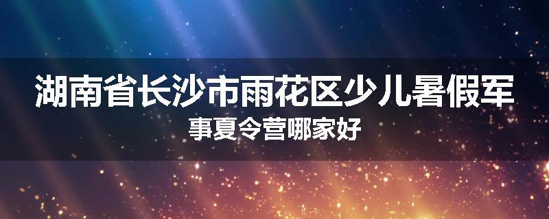 湖南省长沙市雨花区少儿暑假军事夏令营哪家好