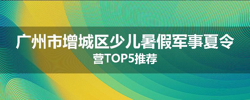 广州市增城区少儿暑假军事夏令营TOP5推荐