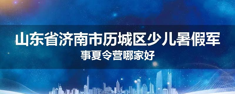 山东省济南市历城区少儿暑假军事夏令营哪家好