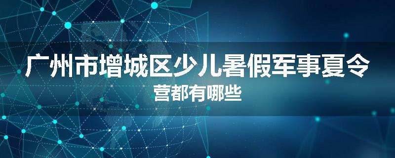 广州市增城区少儿暑假军事夏令营都有哪些