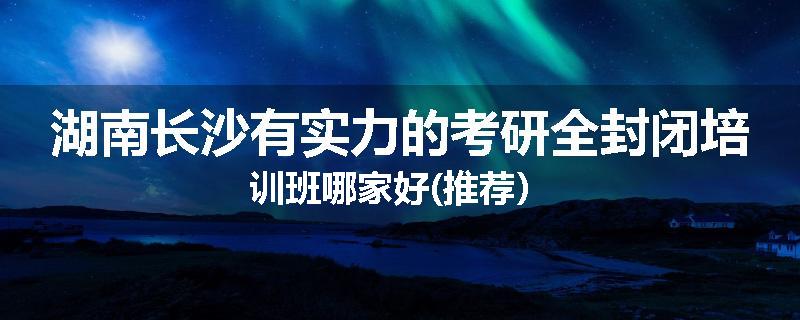 湖南长沙有实力的考研全封闭培训班哪家好(推荐）