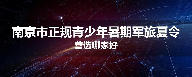 南京市正规青少年暑期军旅夏令营选哪家好