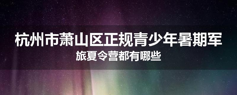 杭州市萧山区正规青少年暑期军旅夏令营都有哪些