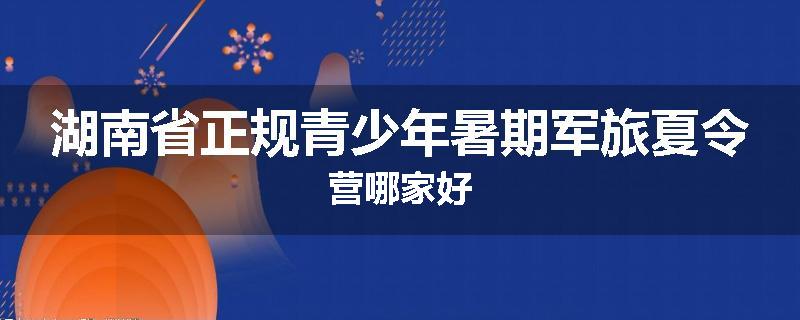 湖南省正规青少年暑期军旅夏令营哪家好