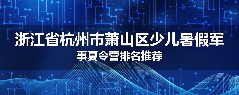 浙江省杭州市萧山区少儿暑假军事夏令营排名推荐