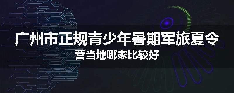广州市正规青少年暑期军旅夏令营当地哪家比较好