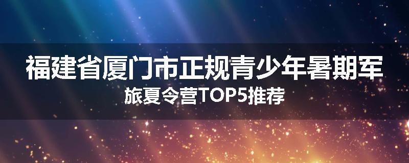 福建省厦门市正规青少年暑期军旅夏令营TOP5推荐