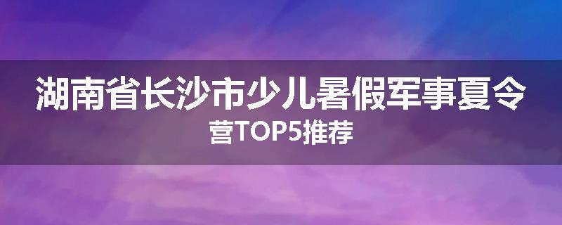 湖南省长沙市少儿暑假军事夏令营TOP5推荐