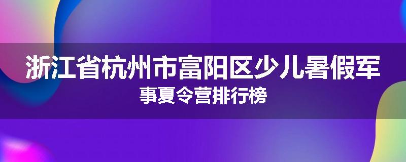 浙江省杭州市富阳区少儿暑假军事夏令营排行榜