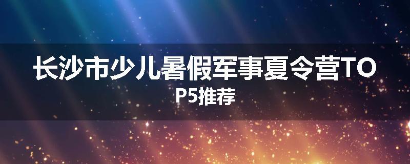 长沙市少儿暑假军事夏令营TOP5推荐