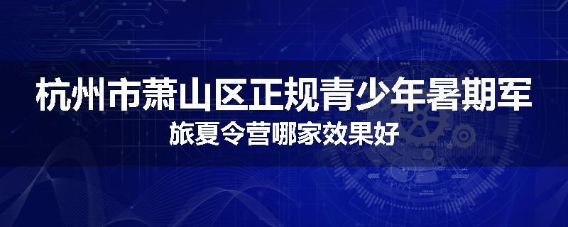 杭州市萧山区正规青少年暑期军旅夏令营哪家效果好