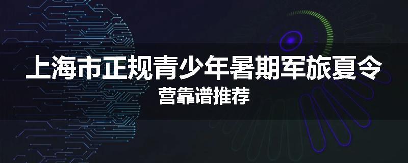 上海市正规青少年暑期军旅夏令营靠谱推荐