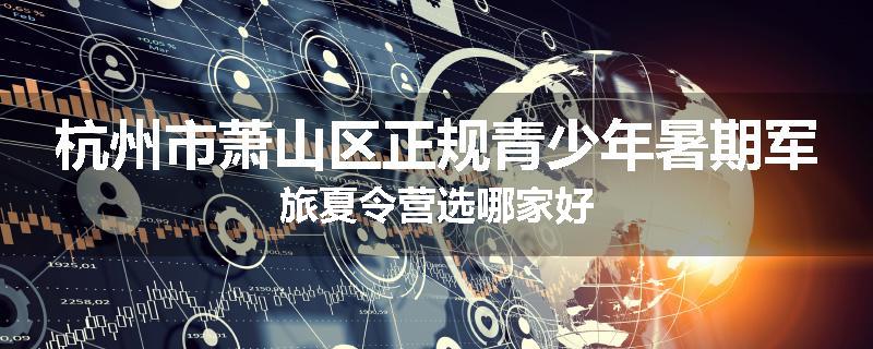 杭州市萧山区正规青少年暑期军旅夏令营选哪家好