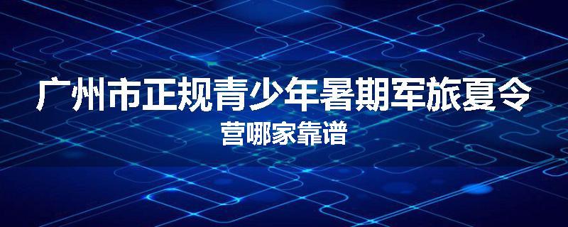 广州市正规青少年暑期军旅夏令营哪家靠谱