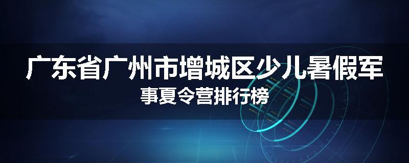 广东省广州市增城区少儿暑假军事夏令营排行榜