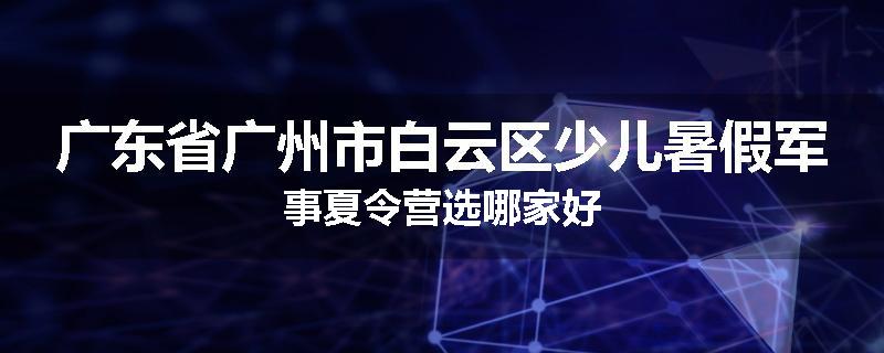 广东省广州市白云区少儿暑假军事夏令营选哪家好