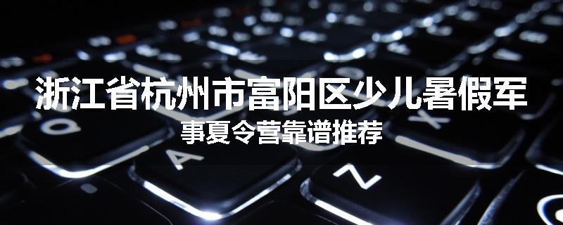 浙江省杭州市富阳区少儿暑假军事夏令营靠谱推荐