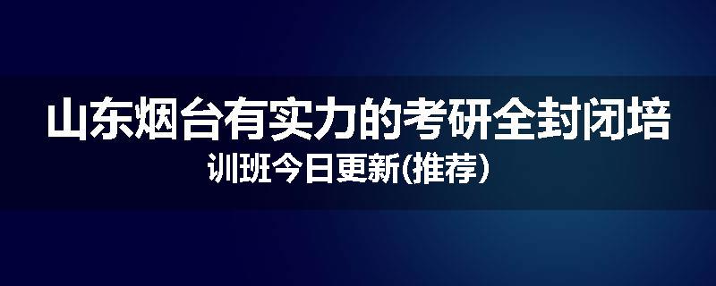山东烟台有实力的考研全封闭培训班今日更新(推荐）