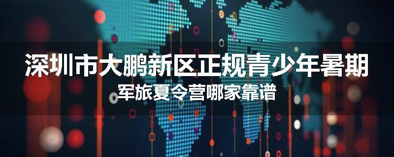 深圳市大鹏新区正规青少年暑期军旅夏令营哪家靠谱
