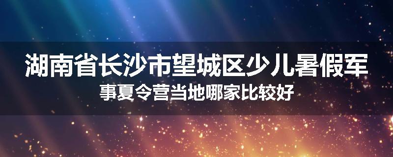 湖南省长沙市望城区少儿暑假军事夏令营当地哪家比较好