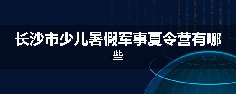 长沙市少儿暑假军事夏令营有哪些