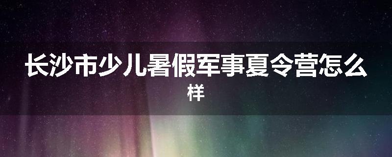 长沙市少儿暑假军事夏令营怎么样