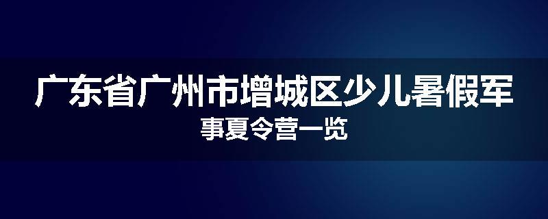 广东省广州市增城区少儿暑假军事夏令营一览