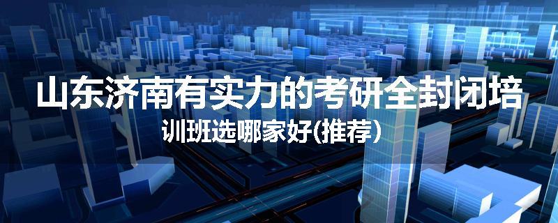 山东济南有实力的考研全封闭培训班选哪家好(推荐）