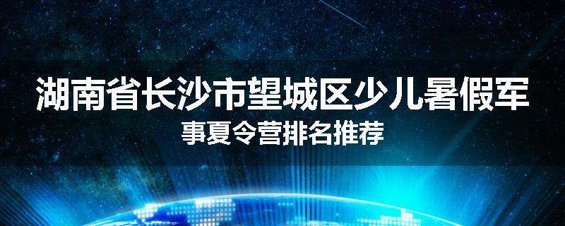 湖南省长沙市望城区少儿暑假军事夏令营排名推荐
