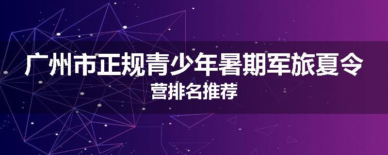 广州市正规青少年暑期军旅夏令营排名推荐