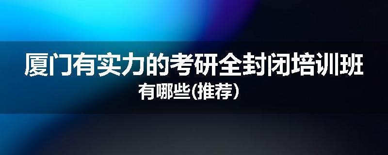 厦门有实力的考研全封闭培训班有哪些(推荐）