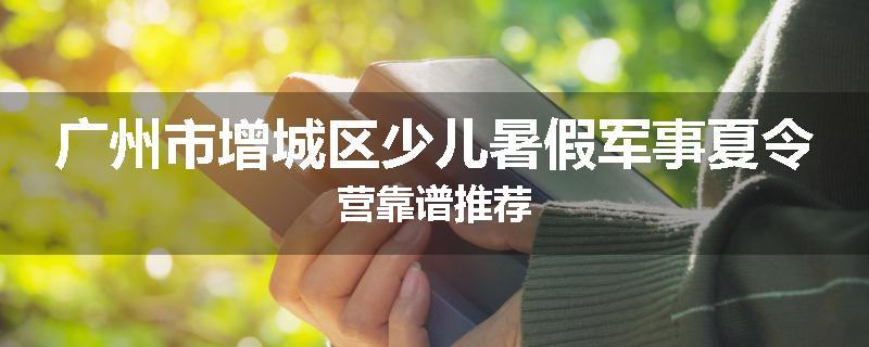 广州市增城区少儿暑假军事夏令营靠谱推荐