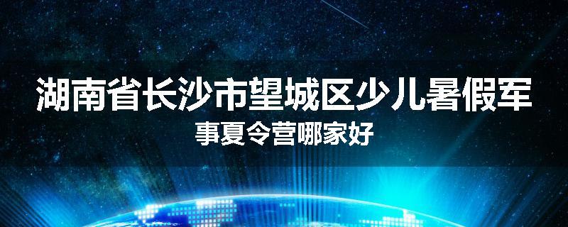 湖南省长沙市望城区少儿暑假军事夏令营哪家好