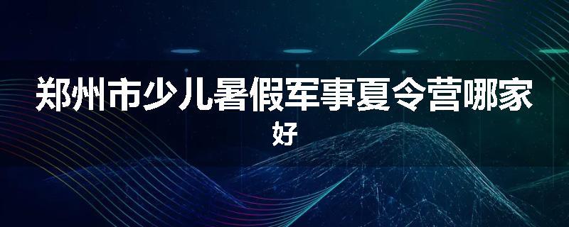 郑州市少儿暑假军事夏令营哪家好