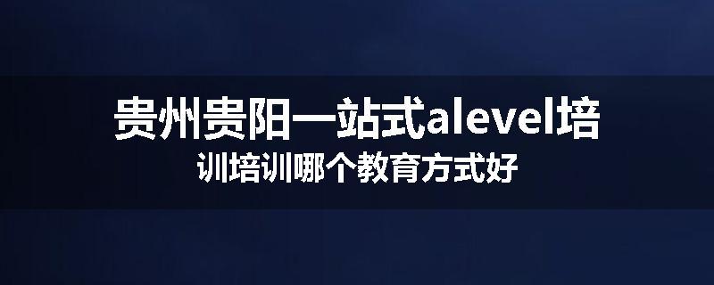 贵州贵阳一站式alevel培训培训哪个教育方式好
