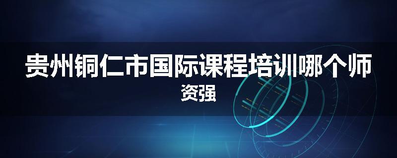 贵州铜仁市国际课程培训哪个师资强