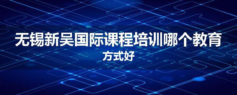 无锡新吴国际课程培训哪个教育方式好