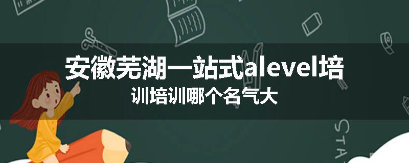 安徽芜湖一站式alevel培训培训哪个名气大