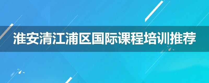 淮安清江浦区国际课程培训推荐