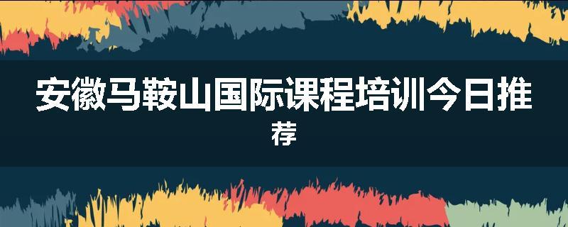 安徽马鞍山国际课程培训今日推荐