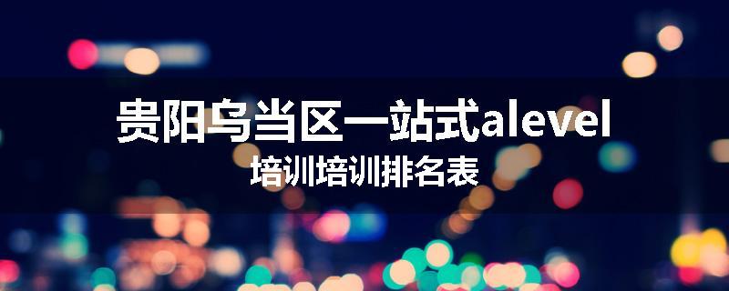 贵阳乌当区一站式alevel培训培训排名表