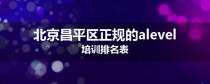 北京昌平区正规的alevel培训排名表