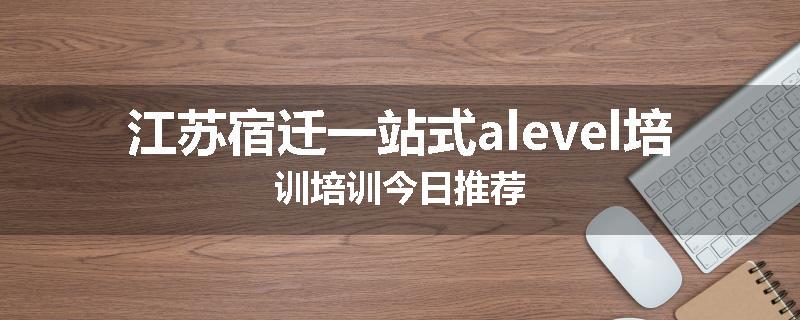 江苏宿迁一站式alevel培训培训今日推荐
