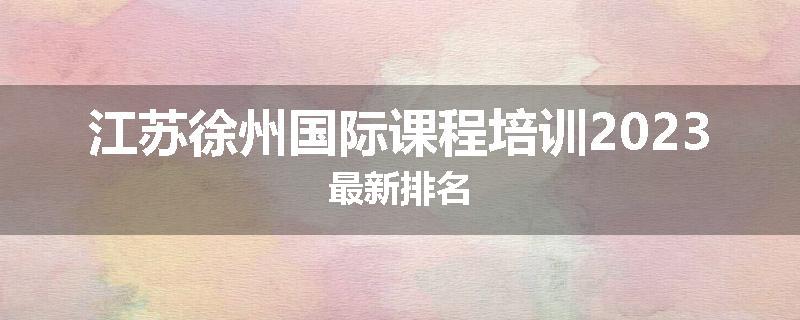 江苏徐州国际课程培训2023最新排名