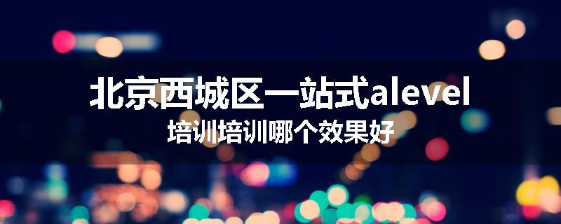 北京西城区一站式alevel培训培训哪个效果好