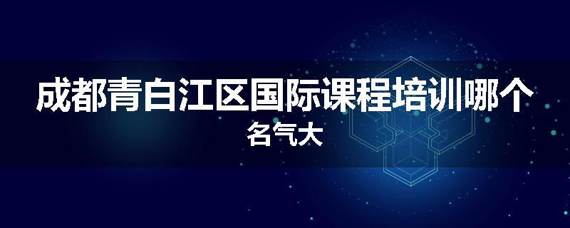 成都青白江区国际课程培训哪个名气大