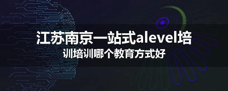 江苏南京一站式alevel培训培训哪个教育方式好